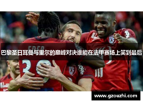 巴黎圣日耳曼与里尔的巅峰对决谁能在法甲赛场上笑到最后